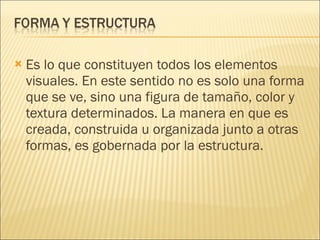 Es lo que constituyen todos los elementos visuales. En este sentido no es solo una forma que se ve, sino una figura de tamaño, color y textura determinados. La manera en que es creada, construida u organizada junto a otras formas, es gobernada por la estructura. 