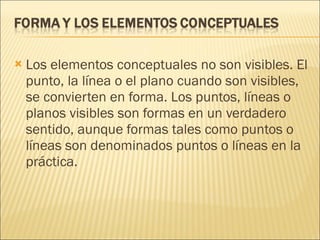 Los elementos conceptuales no son visibles. El punto, la línea o el plano cuando son visibles, se convierten en forma. Los puntos, líneas o planos visibles son formas en un verdadero sentido, aunque formas tales como puntos o líneas son denominados puntos o líneas en la práctica. 