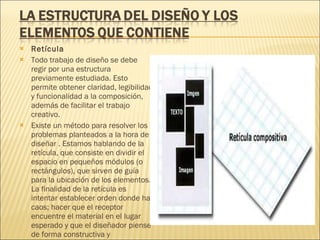 Retícula Todo trabajo de diseño se debe regir por una estructura previamente estudiada. Esto permite obtener claridad, legibilidad y funcionalidad a la composición, además de facilitar el trabajo creativo. Existe un método para resolver los problemas planteados a la hora de diseñar . Estamos hablando de la retícula, que consiste en dividir el espacio en pequeños módulos (o rectángulos), que sirven de guía para la ubicación de los elementos. La finalidad de la retícula es intentar establecer orden donde hay caos; hacer que el receptor encuentre el material en el lugar esperado y que el diseñador piense de forma constructiva y estructurada. 