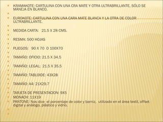 KRAMAKOTE: CARTULINA CON UNA CRA MATE Y OTRA ULTRABRILLANTE, SÓLO SE MANEJA EN BLANCO.   EUROKOTE: CARTULINA CON UNA CARA MATE BLANCA Y LA OTRA DE COLOR ULTRABRILLANTE.   MEDIDA CARTA:  21.5 X 28 CMS.   RESMA: 500 HOJAS   PLIEGOS:  90 X 70  O 100X70   TAMAÑO: OFICIO: 21.5 X 34.5   TAMAÑO :  LEGAL;  21.5 X 35.5   TAMAÑO: TABLOIDE: 43X28 TAMAÑO: A4: 21X29.7   TARJETA DE PRESENTACION: 9X5 MONACH: 11X19 PANTONE: Nos dice  el porcentaje de color y barniz,  utilizado en el área textil, offset digital y análogo, plástico y vidrio.      