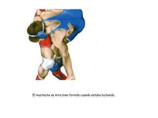 El muchacho se mira bien fornido cuando estaba luchando.