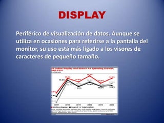DISPLAY
Periférico de visualización de datos. Aunque se
utiliza en ocasiones para referirse a la pantalla del
monitor, su uso está más ligado a los visores de
caracteres de pequeño tamaño.
 