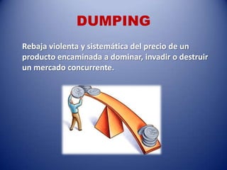 DUMPING
Rebaja violenta y sistemática del precio de un
producto encaminada a dominar, invadir o destruir
un mercado concurrente.
 