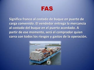 FAS
Significa franco al costado de buque en puerto de
carga convenido. El vendedor entrega la mercancía
al costado del buque en el puerto acordado. A
partir de ese momento, será el comprador quien
corra con todos los riesgos y gastos de la operación.
 
