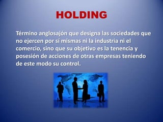 HOLDING
Término anglosajón que designa las sociedades que
no ejercen por sí mismas ni la industria ni el
comercio, sino que su objetivo es la tenencia y
posesión de acciones de otras empresas teniendo
de este modo su control.
 