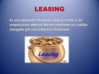 LEASING
Es una operación financiera que permite a los
empresarios obtener bienes mediante un crédito
otorgado por una empresa financiera.
 