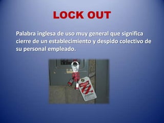 LOCK OUT
Palabra inglesa de uso muy general que significa
cierre de un establecimiento y despido colectivo de
su personal empleado.
 