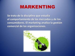MARKENTING
Se trata de la disciplina que estudia
el comportamiento de los mercados y de los
consumidores. El marketing analiza la gestión
comercial de las organizaciones.
 