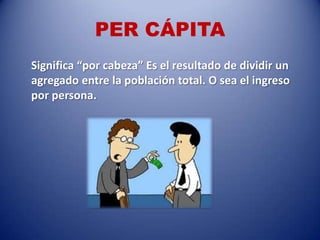 PER CÁPITA
Significa “por cabeza” Es el resultado de dividir un
agregado entre la población total. O sea el ingreso
por persona.
 