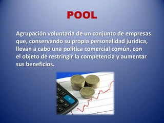 POOL
Agrupación voluntaria de un conjunto de empresas
que, conservando su propia personalidad jurídica,
llevan a cabo una política comercial común, con
el objeto de restringir la competencia y aumentar
sus beneficios.
 