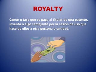 ROYALTY
Canon o tasa que se paga al titular de una patente,
invento o algo semejante por la cesión de uso que
hace de ellos a otra persona o entidad.
 