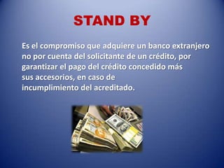 STAND BY
Es el compromiso que adquiere un banco extranjero
no por cuenta del solicitante de un crédito, por
garantizar el pago del crédito concedido más
sus accesorios, en caso de
incumplimiento del acreditado.
 