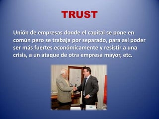 TRUST
Unión de empresas donde el capital se pone en
común pero se trabaja por separado, para así poder
ser más fuertes económicamente y resistir a una
crisis, a un ataque de otra empresa mayor, etc.
 