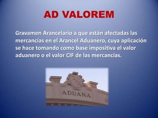 AD VALOREM
Gravamen Arancelario a que están afectadas las
mercancías en el Arancel Aduanero, cuya aplicación
se hace tomando como base impositiva el valor
aduanero o el valor CIF de las mercancías.
 