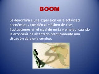 BOOM
Se denomina a una expansión en la actividad
económica y también al máximo de esas
fluctuaciones en el nivel de renta y empleo, cuando
la economía ha alcanzado prácticamente una
situación de pleno empleo.
 