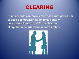 CLEARING
Es un acuerdo comercial entre dos o más países por
el que se compensan las importaciones y
las exportaciones con el fin de alcanzar
el equilibrio de intercambio entre ambos.
 