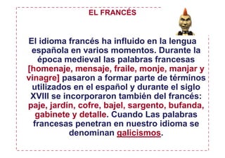 EL FRANCÉS


El idioma francés ha influido en la lengua
 española en varios momentos. Durante la
   época medieval las palabras francesas
[homenaje, mensaje, fraile, monje, manjar y
vinagre] pasaron a formar parte de términos
 utilizados en el español y durante el siglo
 XVIII se incorporaron también del francés:
paje, jardín, cofre, bajel, sargento, bufanda,
   gabinete y detalle. Cuando Las palabras
  francesas penetran en nuestro idioma se
            denominan galicismos.
 