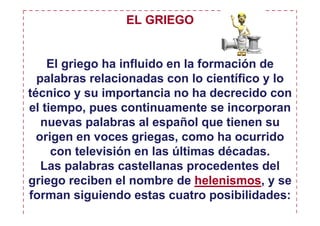 EL GRIEGO


    El griego ha influido en la formación de
  palabras relacionadas con lo científico y lo
técnico y su importancia no ha decrecido con
el tiempo, pues continuamente se incorporan
   nuevas palabras al español que tienen su
  origen en voces griegas, como ha ocurrido
     con televisión en las últimas décadas.
   Las palabras castellanas procedentes del
griego reciben el nombre de helenismos, y se
forman siguiendo estas cuatro posibilidades:
 