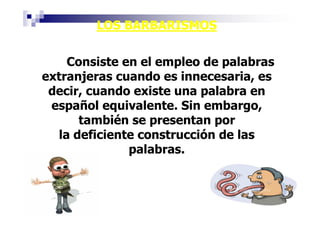 LOS BARBARISMOS

    Consiste en el empleo de palabras
extranjeras cuando es innecesaria, es
 decir, cuando existe una palabra en
 español equivalente. Sin embargo,
      también se presentan por
  la deficiente construcción de las
              palabras.
 