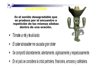 LA CACOFONÍA

 Es el sonido desagradable que
 se produce por el encuentro o
repetición de las mismas sílabas
     dentro de una oración.
 