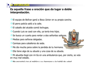 LA ANFIBOLOGÍA

Es aquella frase u oración que da lugar a doble
interpretación.

  El equipo de Bolívar ganó a Boca Júnior en su propia cancha.
  El perro policía salió a la calle.
  El caballo del alcalde comió lechugas.
  Cuando Luis se casó con ella, ya tenía tres hijos.
  Se busca un cuarto para rentar a dos señoritas solteras.
  Medias para señoras delgadas.
  Camisas para caballeros de seda.
  Me dio mucha pena sobre la perdida de tu hermana.
  Ella tiene algo de su abuelo y una cosa de su abuela.
  Mi abuelita llegó con mi tía en una ambulancia que, por cierto, se veía
en muy mal estado.
  Me encontré con el médico y su hermano y le hablé de usted.
 