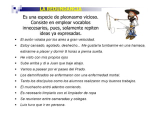 LA REDUNDANCIA
Es una especie de pleonasmo vicioso.
    Consiste en emplear vocablos
innecesarios, pues, solamente repiten
        ideas ya expresadas.
 