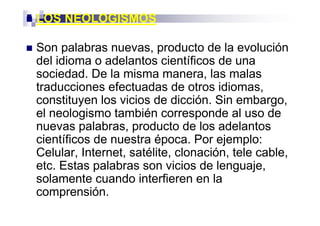 LOS NEOLOGISMOS

Son palabras nuevas, producto de la evolución
del idioma o adelantos científicos de una
sociedad. De la misma manera, las malas
traducciones efectuadas de otros idiomas,
constituyen los vicios de dicción. Sin embargo,
el neologismo también corresponde al uso de
nuevas palabras, producto de los adelantos
científicos de nuestra época. Por ejemplo:
Celular, Internet, satélite, clonación, tele cable,
etc. Estas palabras son vicios de lenguaje,
solamente cuando interfieren en la
comprensión.
 