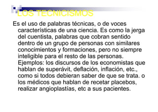 LOS TECNICISMOS
Es el uso de palabras técnicas, o de voces
 características de una ciencia. Es como la jerga
 del cuentista, palabras que cobran sentido
 dentro de un grupo de personas con similares
 conocimientos y formaciones, pero no siempre
 inteligible para el resto de las personas.
 Ejemplos: los discursos de los economistas que
 hablan de superávit, deflación, inflación, etc.,
 como si todos debieran saber de que se trata. o
 los médicos que hablan de recetar placebos,
 realizar angioplastías, etc a sus pacientes.
 