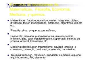 Ejemplos de tecnicismos de
Matematicas, Filosofia, Economia,
Medicina, y quimica.
Matemáticas: fraccion, ecuacion, vector, integrales, divisor,
dividendo, factor, multiplicando, diferencia, algoritmos, etc etc
etc.
Filosofía: alma, psique, razon, sofisma,

Economía: mercado, macroeconomia, microeconomia,
inflacion, alza, baja, desaceleracion, superhabit, balanza de
precios, arancel, liberalismo,etc.

Medicina: desfibrilador, traumatismo, cavidad toraxica -o
craneana-, patologia, contusion, equimosis, transfusion.

Química: reaccion, reduccion, oxidacion, elemento, alqueno,
alquino, alcano, PH, elemento.
 