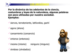 LOS ARCAÍSMOS

Por la dinámica de los adelantos de la ciencia,
costumbres y leyes de la naturaleza, algunas palabras
son poco utilizadas por nuestra sociedad.
Ejemplos:

 siervos, terrateniente, latifundios, gachí

 agora (ahora)

 cansamiento (cansancio)

 entonce (entonces)

 mesmo (mismo)           nenguno (ninguno)

 olvidoso (olvidadizo)
 