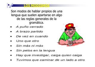 LOS MODISMOS
Son modos de hablar propios de una
lengua que suelen apartarse en algo
    de las reglas generales de la
             gramática.
 