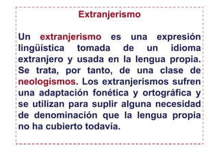 Extranjerismo

Un extranjerismo es una expresión
lingüística tomada de un idioma
extranjero y usada en la lengua propia.
Se trata, por tanto, de una clase de
neologismos. Los extranjerismos sufren
una adaptación fonética y ortográfica y
se utilizan para suplir alguna necesidad
de denominación que la lengua propia
no ha cubierto todavía.
 