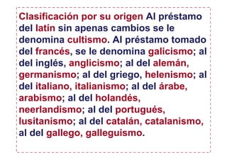 Clasificación por su origen Al préstamo
del latín sin apenas cambios se le
denomina cultismo. Al préstamo tomado
del francés, se le denomina galicismo; al
del inglés, anglicismo; al del alemán,
germanismo; al del griego, helenismo; al
del italiano, italianismo; al del árabe,
arabismo; al del holandés,
neerlandismo; al del portugués,
lusitanismo; al del catalán, catalanismo,
al del gallego, galleguismo.
 