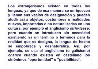 Los extranjerismos existen en todas las
lenguas, ya que de esa manera se enriquecen
y llenan sus vacíos de designación y pueden
aludir así a objetos, costumbres o realidades
nuevas, importadas o no naturalizadas en una
cultura, por ejemplo el anglicismo strip-tease;
pero cuando se introducen sin necesidad
existiendo ya un término o términos para la
realidad que se designa, la lengua de hecho
se empobrece y desnaturaliza. Así, por
ejemplo, se usa el anglicismo (o galicismo)
chance cuando existen en castellano los
sinónimos "oportunidad" o "posibilidad".
 