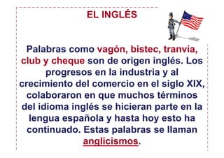EL INGLÉS


 Palabras como vagón, bistec, tranvía,
club y cheque son de origen inglés. Los
      progresos en la industria y al
crecimiento del comercio en el siglo XIX,
  colaboraron en que muchos términos
del idioma inglés se hicieran parte en la
  lengua española y hasta hoy esto ha
  continuado. Estas palabras se llaman
              anglicismos.
 