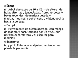  Ébano
m. Árbol ebenáceo de 10 a 12 m de altura, de
hojas alternas y lanceoladas, flores verdosas y
bayas redondas, de madera pesada y
maciza, muy negra por el centro y blanquecina
hacia la corteza.
 Escoplo
m. Herramienta de hierro acerado, con mango
de madera y boca formada por un bisel, que
utilizan el carpintero y el escultor para
modelar.
 Exasperar
tr. y prnl. Enfurecer a alguien, haciendo que
pierda la paciencia:
 