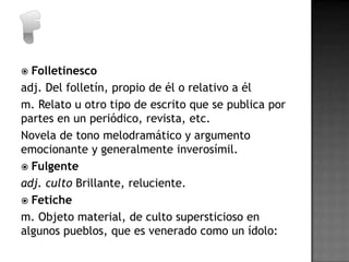  Folletinesco
adj. Del folletín, propio de él o relativo a él
m. Relato u otro tipo de escrito que se publica por
partes en un periódico, revista, etc.
Novela de tono melodramático y argumento
emocionante y generalmente inverosímil.
 Fulgente
adj. culto Brillante, reluciente.
 Fetiche
m. Objeto material, de culto supersticioso en
algunos pueblos, que es venerado como un ídolo:
 