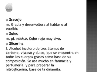  Gracejo
m. Gracia y desenvoltura al hablar o al
escribir.
 Gules
m. pl. HERÁLD. Color rojo muy vivo.
 Glicerina
f. Alcohol incoloro de tres átomos de
carbono, viscoso y dulce, que se encuentra en
todos los cuerpos grasos como base de su
composición. Se usa mucho en farmacia y
perfumería, y para preparar la
nitroglicerina, base de la dinamita.
 