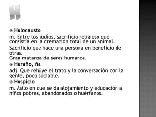  Holocausto
m. Entre los judíos, sacrificio religioso que
consistía en la cremación total de un animal.
Sacrificio que hace una persona en beneficio de
otras.
Gran matanza de seres humanos.
 Huraño, ña
adj. Que rehúye el trato y la conversación con la
gente, poco sociable.
 Hospicio
m. Asilo en que se da alojamiento y educación a
niños pobres, abandonados o huérfanos.
 