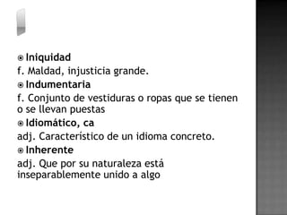  Iniquidad
f. Maldad, injusticia grande.
 Indumentaria
f. Conjunto de vestiduras o ropas que se tienen
o se llevan puestas
 Idiomático, ca
adj. Característico de un idioma concreto.
 Inherente
adj. Que por su naturaleza está
inseparablemente unido a algo
 