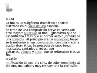  Loa
La loa es un subgénero dramático o teatral
cultivado en el Siglo de Oro español.
Se trata de una composición breve en verso (de
arte mayor: quintillas al final, [[RomXVII) que se
escenificaba antes que el primer acto o jornada de
una comedia. Al principio era un monólogo; luego
se transformó en un conversación con una máxima
acción dramática. Se precedía de unos tonos
musicales, cantados a veces, con
guitarras, vihuela y arpa, que se reiteraban tras su
fin.
 Latón
m. Aleación de cobre y cinc, de color semejante al
del oro, maleable y muy resistente a la corrosión.
 