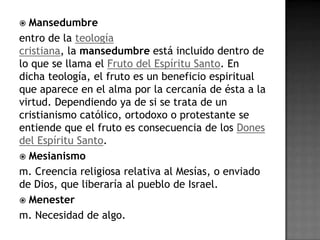  Mansedumbre
entro de la teología
cristiana, la mansedumbre está incluido dentro de
lo que se llama el Fruto del Espíritu Santo. En
dicha teología, el fruto es un beneficio espiritual
que aparece en el alma por la cercanía de ésta a la
virtud. Dependiendo ya de si se trata de un
cristianismo católico, ortodoxo o protestante se
entiende que el fruto es consecuencia de los Dones
del Espíritu Santo.
 Mesianismo
m. Creencia religiosa relativa al Mesías, o enviado
de Dios, que liberaría al pueblo de Israel.
 Menester
m. Necesidad de algo.
 