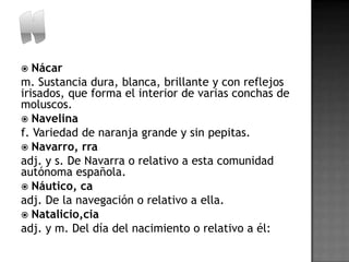   Nácar
m. Sustancia dura, blanca, brillante y con reflejos
irisados, que forma el interior de varias conchas de
moluscos.
 Navelina
f. Variedad de naranja grande y sin pepitas.
 Navarro, rra
adj. y s. De Navarra o relativo a esta comunidad
autónoma española.
 Náutico, ca
adj. De la navegación o relativo a ella.
 Natalicio,cia
adj. y m. Del día del nacimiento o relativo a él:
 