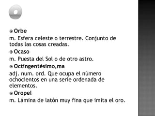  Orbe
m. Esfera celeste o terrestre. Conjunto de
todas las cosas creadas.
 Ocaso
m. Puesta del Sol o de otro astro.
 Octingentésimo,ma
adj. num. ord. Que ocupa el número
ochocientos en una serie ordenada de
elementos.
 Oropel
m. Lámina de latón muy fina que imita el oro.
 