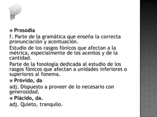  Prosodia
f. Parte de la gramática que enseña la correcta
pronunciación y acentuación.
Estudio de los rasgos fónicos que afectan a la
métrica, especialmente de los acentos y de la
cantidad.
Parte de la fonología dedicada al estudio de los
rasgos fónicos que afectan a unidades inferiores o
superiores al fonema.
 Próvido, da
adj. Dispuesto a proveer de lo necesario con
generosidad.
 Plácido, da.
adj. Quieto, tranquilo.
 