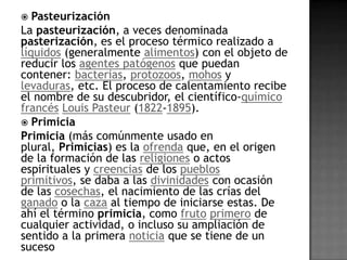   Pasteurización
La pasteurización, a veces denominada
pasterización, es el proceso térmico realizado a
líquidos (generalmente alimentos) con el objeto de
reducir los agentes patógenos que puedan
contener: bacterias, protozoos, mohos y
levaduras, etc. El proceso de calentamiento recibe
el nombre de su descubridor, el científico-químico
francés Louis Pasteur (1822-1895).
 Primicia
Primicia (más comúnmente usado en
plural, Primicias) es la ofrenda que, en el origen
de la formación de las religiones o actos
espirituales y creencias de los pueblos
primitivos, se daba a las divinidades con ocasión
de las cosechas, el nacimiento de las crías del
ganado o la caza al tiempo de iniciarse estas. De
ahí el término primicia, como fruto primero de
cualquier actividad, o incluso su ampliación de
sentido a la primera noticia que se tiene de un
suceso
 