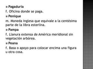  Pagaduría
f. Oficina donde se paga.
 Penique
m. Moneda inglesa que equivale a la centésima
parte de la libra esterlina.
 Pampa
f. Llanura extensa de América meridional sin
vegetación arbórea.
 Peana
f. Basa o apoyo para colocar encima una figura
u otra cosa.
 