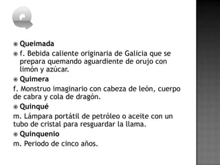   Queimada
 f. Bebida caliente originaria de Galicia que se
   prepara quemando aguardiente de orujo con
   limón y azúcar.
 Quimera
f. Monstruo imaginario con cabeza de león, cuerpo
de cabra y cola de dragón.
 Quinqué
m. Lámpara portátil de petróleo o aceite con un
tubo de cristal para resguardar la llama.
 Quinquenio
m. Periodo de cinco años.
 