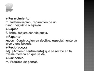   Resarcimiento
m. Indemnización, reparación de un
daño, perjuicio o agravio.
 Rapiña
f. Robo, saqueo con violencia.
 Rapante
ARQUIT. Construcción en declive, especialmente un
arco o una bóveda.
 Recíproco,ca
adj. [Acción o sentimiento] que se recibe en la
misma medida en que se da.
 Raciocinio
m. Facultad de pensar.
 