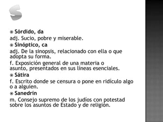   Sórdido, da
adj. Sucio, pobre y miserable.
 Sinóptico, ca
adj. De la sinopsis, relacionado con ella o que
adopta su forma.
f. Exposición general de una materia o
asunto, presentados en sus líneas esenciales.
 Sátira
f. Escrito donde se censura o pone en ridículo algo
o a alguien.
 Sanedrín
m. Consejo supremo de los judíos con potestad
sobre los asuntos de Estado y de religión.
 